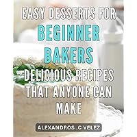 Easy Desserts for Beginner Bakers: Delicious Recipes That Anyone Can Make.: From Oven to Table: Irresistible Desserts Made Effortless for First-Time Bakers