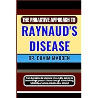 THE PROACTIVE APPROACH TO RAYNAUD'S DISEASE: From Symptoms To Solutions - Unlock The Secrets To Overcoming Raynaud's Disease Through Mindful Living, Holistic Approaches, And A Positive Mindset