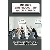 Improve Team Productivity And Efficiency: Revolutionize And Activate The Potential In Your Team: Accelerate Productive Teamwork