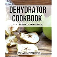 Dehydrator Cookbook for Complete Beginners: A Guide to Dehydrating Fruits, Vegetables, Meats | Easy and Healthy Recipes to Preserve Your Foods and Create Delicious Snacks, Jerky, and Powders