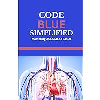 CODE BLUE SIMPLIFIED: Mastering ACLS Made Easier: Understanding basic life support, cardiac anatomy and physiology, the ACLS algorithm and cardiac arrest