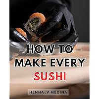 How To Make Every Sushi: Master the Art of Crafting Delicious and Irresistible Sushi at Home with Expert Techniques