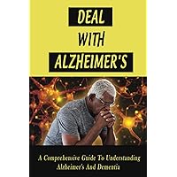 Deal With Alzheimer's: A Comprehensive Guide To Understanding Alzheimer's And Dementia