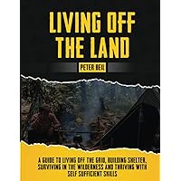 Living Off The Land: A Guide to Living off the Grid, Building Shelter, Surviving in the Wilderness & Thriving with self-sufficient skills