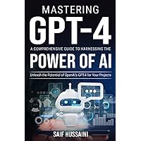 Mastering GPT-4 A Comprehensive Guide to Harnessing the Power of AI: Unleash the Potential of OpenAI's GPT-4 for Your Projects