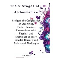 The 5 Stages of Alzheimer’s: Navigate the Complexities of Caregiving, Foster Genuine Connections with Physical and Emotional Support Amidst Memory and Behavioral Challenges