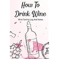 How To Drink Wine Wine Tasting Log And Notes: An Oenophiles Record Book For Wine Ratings And Reviews, A Tasting And Drinking Journal About Wine