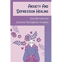 Anxiety And Depression Healing: Stop Worrying And Eliminate The Negative Thoughts
