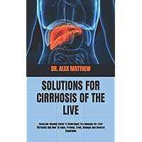 SOLUTIONS FOR CIRRHOSIS OF THE LIVE: Complete Remedy Guide To Understand The Reasons For Liver Cirrhosis And How To Cope, Prevent, Treat, Manage And Reverse Symptoms