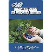 Ultimate Guide To Growing Berries: How To Plant And Care For Your Organic Berry Bushes: Choosing Which Berry Bushes Will Work Best For You