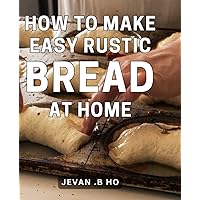 How To Make Easy Rustic Bread At Home: The Art of Homemade Bread: Simple, Authentic and Wholesome Recipes.