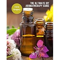 The Ultimate DIY Aromatherapy Guide: Over 130 Essential Oil Blends for Beauty, Health, and Home
