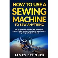How To Use A Sewing Machine To Sew Anything: Step by Step Guide on How to Start Using Sewing Machines to Sew and Mend Anything You Want (Including Sample Projects to Get You Started)