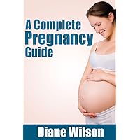 Complete Pregnancy Guide: All You Need To Know From Conception To Birth, Preventing Miscarriages, Managing Your Weight And Preparing For The Baby’s Arrival