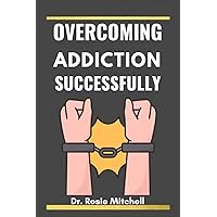 Overcoming Addiction Successfully: A Comprehensive Guide for Anybody, to Understand Addiction, Substance Abuse, Treat It and How Anyone Can Stop It