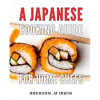 A Japanese Cooking Guide For Home Chefs: Unlock the Secrets of Authentic Japanese Cuisine with this Essential Cookbook - The Perfect Gift for Aspiring Home Chefs