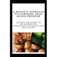 A Holistic Approach to Lowering High Blood Pressure: Harness the Power of Nutrition for Cardiovascular Health and Well-Being