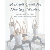 A Simple Guide For New Yoga Teachers: Complete With Tips, Poses, and Outlines For Planning Classes