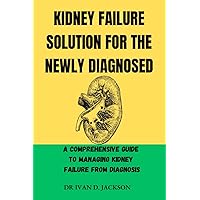 KIDNEY FAILURE SOLUTION FOR THE NEWLY DIAGNOSED: A Comprehensive Guide to Managing Kidney Failure from Diagnosis