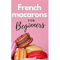 FRENCH MACARONS FOR BEGINNERS: Comprehensive guide on how to make colorful and tasty french macarons without difficulty