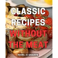 Classic Recipes Without The Meat: Delicious plant-based dishes for everyone - vegan, health-conscious, and foodies!