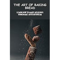 The Art Of Baking Bread: Learn How To Make Delicious Homemade Artisan Bread