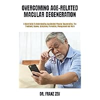 OVERCOMING AGE-RELATED MACULAR DEGENERATION: A Quick Guide To Understanding Age-Related Macular Degeneration, The Treatment, Causes, Symptoms, Prevention, Management And More