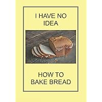 I HAVE NO IDEA HOW TO BAKE BREAD: NOTEBOOKS IDEAL GIFTS BOTH AS PRESENTS AND COMPETITION PRIZES . CHRISTMAS BIRTHDAYS AND AS GAGS AND JOKES