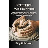 POTTERY FOR BEGINNERS: The Beginner's Guide to Pottery Techniques Design, Form, Throw, Decorate and Tips to Get You Started as a Home Potter