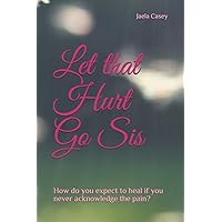 Let that Hurt Go Sis: How do you expect to heal if you never acknowledge the pain ? Let that Hurt Go Sis: How do you expect to heal if you never acknowledge the pain ? Paperback