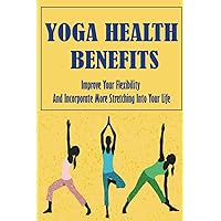 Yoga Health Benefits: Improve Your Flexibility And Incorporate More Stretching Into Your Life