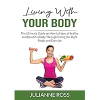 Living With Your Body: The Ultimate Guide on How to Have a Healthy and Beautiful Body Through Eating the Right Foods and Exercise