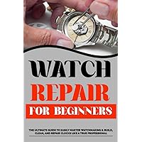Watch Repair For Beginners: The Ultimate Guide to Easily Master Watchmaking & Build, Clean, and Repair Clocks Like a True Professional