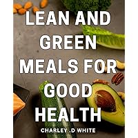 Lean And Green Meals For Good Health: Maximize Your Health and Energy with Nutritious and Delicious Plant-Based Recipes - A Perfect Gift Idea for Health-Conscious Foodies!