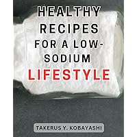 Healthy Recipes for a Low-Sodium Lifestyle: Delicious Low-Sodium Recipes to Nourish Your Health and Transform Your Eating Habits