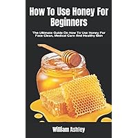 How To Use Honey For Beginners: The Ultimate Guide On How To Use Honey For Face Clean, Medical Care And Healthy Skin