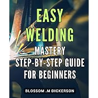 Easy Welding Mastery: Step-by-Step Guide for Beginners: Unlock the Secrets of with Our Comprehensive Novices.