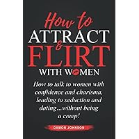 How To Attract & Flirt With Women: How to talk to women with confidence and charisma, leading to seduction and dating…without being a creep!