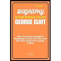 BIOGRAPHY OF THE WOMAN CALLED GEORGE ELIOT: Mary Ann Evans’ Complete Beginning of Love, Life, Rise And the Voice of the First woman Author