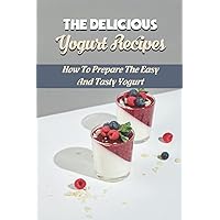 The Delicious Yogurt Recipes: How To Prepare The Easy And Tasty Yogurt