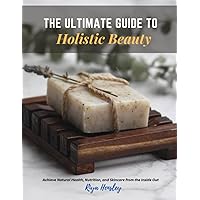 The Ultimate Guide to Holistic Beauty: Achieve Natural Health, Nutrition, and Skincare from the Inside Out