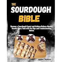 THE SOURDOUGH BIBLE: Become a Sourdough Expert and Achieve Bakery-Quality Results Every Time with Pro Tips and Troubleshooting Advice