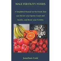 MALE FERTILITY FOODS: A Simplified Manual on the Foods that can Elevate your Sperm Count and Quality, and Boost your Fertility