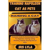 TRAINING NAPOLEON CAT AS PETS RAISING A CAT: Complete Guide On Raising Healthy Cats For Beginners, Training, Caring, Breeding, Feeding, Showing And Lot More