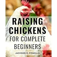 Raising Chickens For Complete Beginners: A Guide to Chicken Care, Nutrition, Health, and More for Meat & Egg Production | Nurture Healthy Flocks and-Maximize Yield with Expert Tips