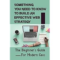 Something You Need To Know To Build An Effective Web Strategy: The Beginner's Guide For Modern Ceos: Website Marketing Strategies For Entrepreneurs