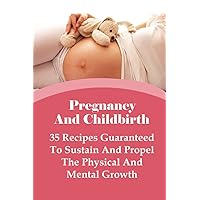 Pregnancy And Childbirth: 35 Recipes Guaranteed To Sustain And Propel The Physical And Mental Growth: Best Nutrition Practices During Pregnancy