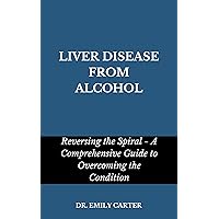 LIVER DISEASE FROM ALCOHOL: Reversing the Spiral - A Comprehensive Guide to Overcoming the Condition LIVER DISEASE FROM ALCOHOL: Reversing the Spiral - A Comprehensive Guide to Overcoming the Condition Kindle Hardcover Paperback
