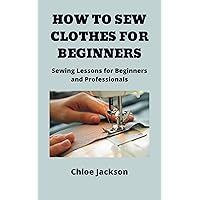 HOW TO SEW CLOTHES FOR BEGINNERS: Sewing Lessons for Beginners and Professionals HOW TO SEW CLOTHES FOR BEGINNERS: Sewing Lessons for Beginners and Professionals Kindle Paperback