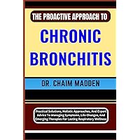 THE PROACTIVE APPROACH TO CHRONIC BRONCHITIS: Practical Solutions, Holistic Approaches, And Expert Advice To Managing Symptoms, Life Changes, And Emerging Therapies For Lasting Respiratory Wellness